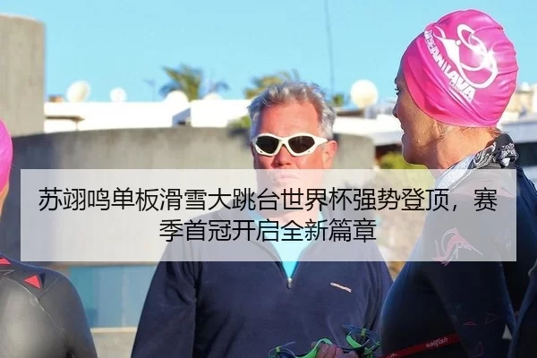 苏翊鸣单板滑雪大跳台世界杯强势登顶，赛季首冠开启全新篇章